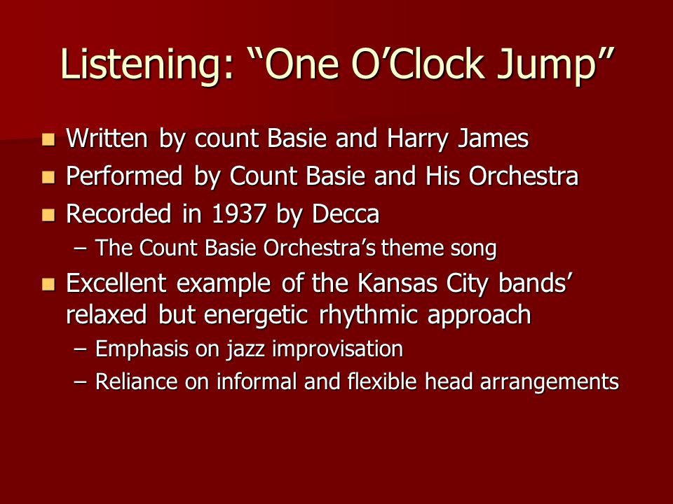 Listening: One O’Clock Jump Written by count Basie and Harry James Written by count Basie and Harry James Performed by Count Basie and His Orchestra Performed by Count Basie and His Orchestra Recorded in 1937 by Decca Recorded in 1937 by Decca –The Count Basie Orchestra’s theme song Excellent example of the Kansas City bands’ relaxed but energetic rhythmic approach Excellent example of the Kansas City bands’ relaxed but energetic rhythmic approach –Emphasis on jazz improvisation –Reliance on informal and flexible head arrangements