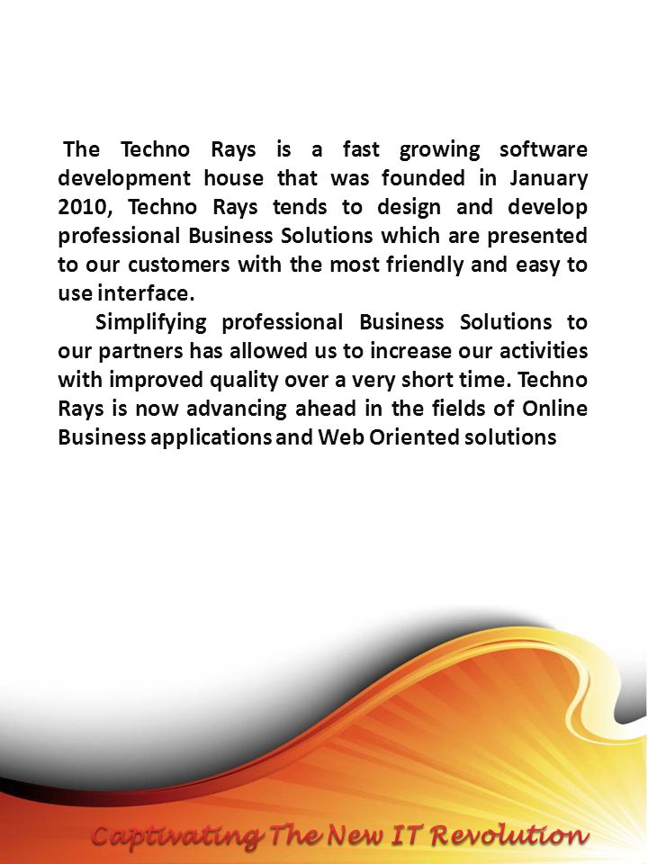 The Techno Rays is a fast growing software development house that was founded in January 2010, Techno Rays tends to design and develop professional Business Solutions which are presented to our customers with the most friendly and easy to use interface.