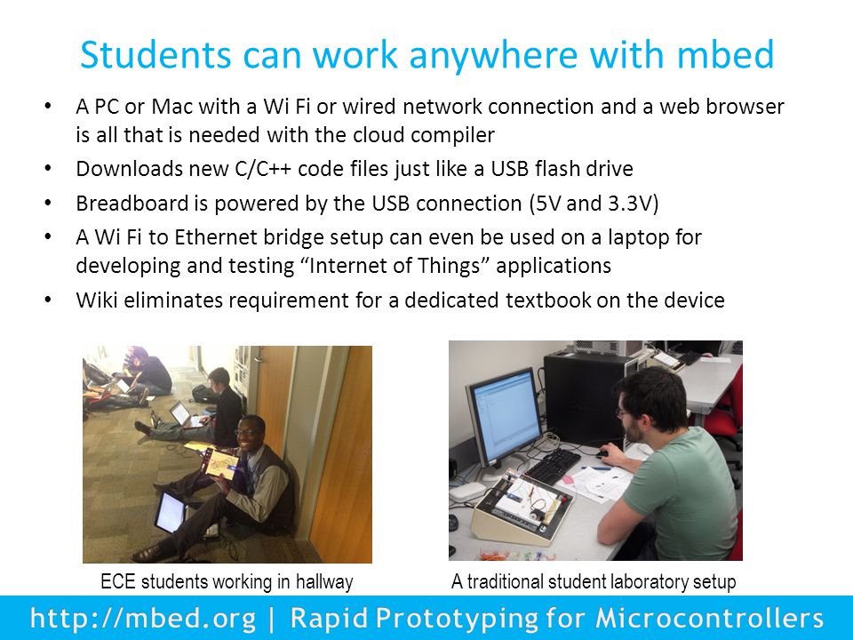 Students can work anywhere with mbed A PC or Mac with a Wi Fi or wired network connection and a web browser is all that is needed with the cloud compiler Downloads new C/C++ code files just like a USB flash drive Breadboard is powered by the USB connection (5V and 3.3V) A Wi Fi to Ethernet bridge setup can even be used on a laptop for developing and testing Internet of Things applications Wiki eliminates requirement for a dedicated textbook on the device ECE students working in hallway A traditional student laboratory setup
