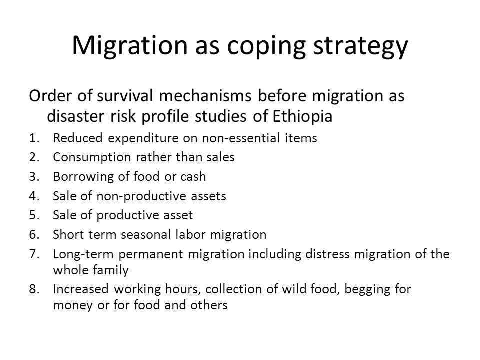 Migration as coping strategy Order of survival mechanisms before migration as disaster risk profile studies of Ethiopia 1.Reduced expenditure on non-essential items 2.Consumption rather than sales 3.Borrowing of food or cash 4.Sale of non-productive assets 5.Sale of productive asset 6.Short term seasonal labor migration 7.Long-term permanent migration including distress migration of the whole family 8.Increased working hours, collection of wild food, begging for money or for food and others