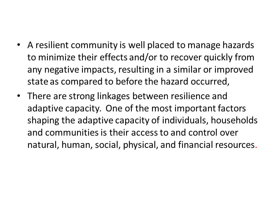 A resilient community is well placed to manage hazards to minimize their effects and/or to recover quickly from any negative impacts, resulting in a similar or improved state as compared to before the hazard occurred, There are strong linkages between resilience and adaptive capacity.