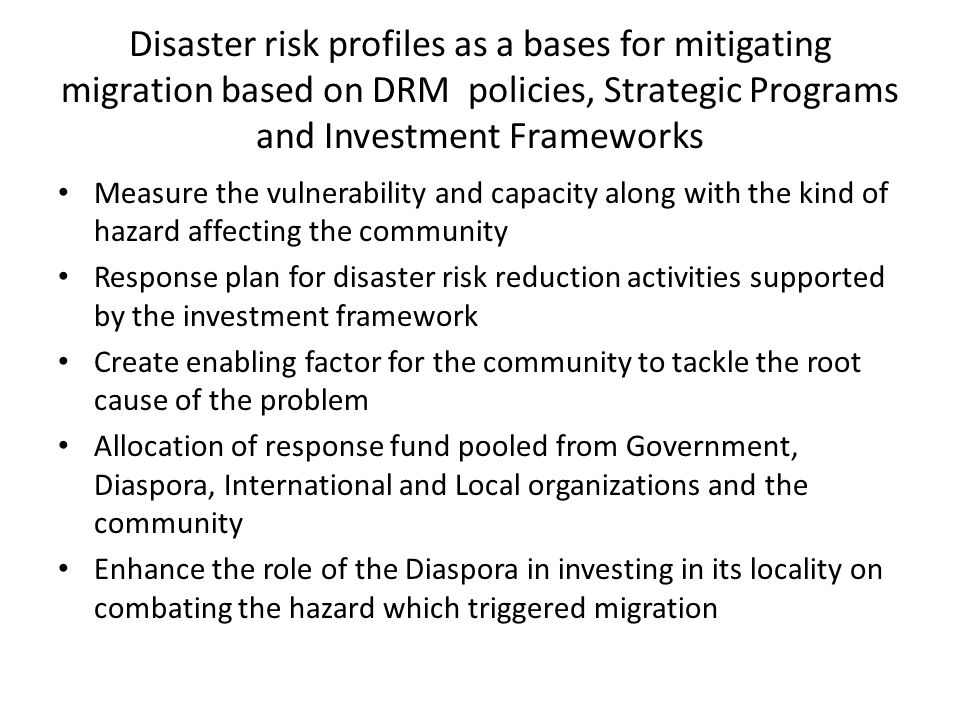 Disaster risk profiles as a bases for mitigating migration based on DRM policies, Strategic Programs and Investment Frameworks Measure the vulnerability and capacity along with the kind of hazard affecting the community Response plan for disaster risk reduction activities supported by the investment framework Create enabling factor for the community to tackle the root cause of the problem Allocation of response fund pooled from Government, Diaspora, International and Local organizations and the community Enhance the role of the Diaspora in investing in its locality on combating the hazard which triggered migration