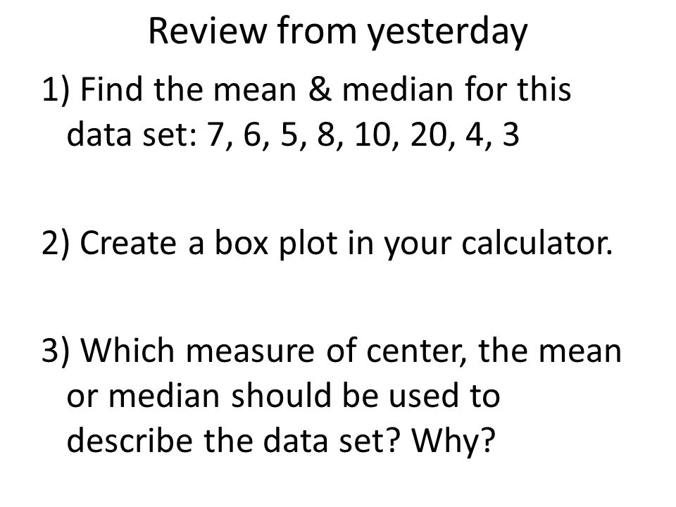 Review from yesterday 1) Find the mean & median for this data set: 7, 6, 5, 8, 10, 20, 4, 3 2) Create a box plot in your calculator.