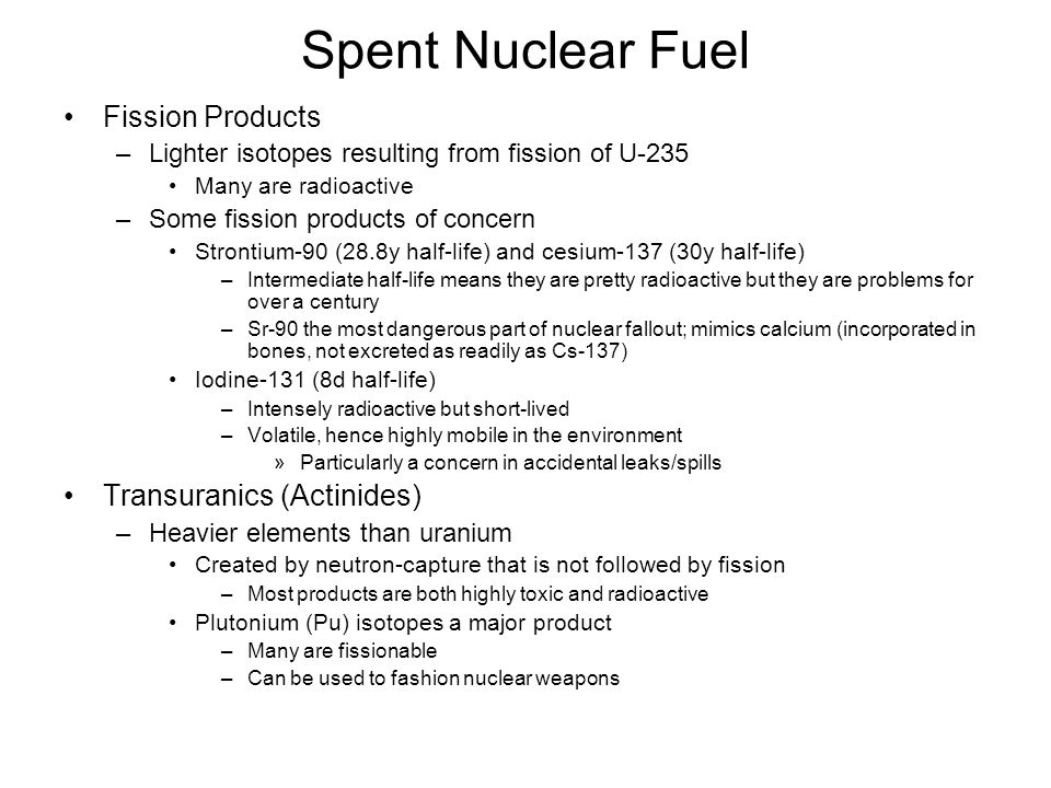 Spent Nuclear Fuel Fission Products –Lighter isotopes resulting from fission of U-235 Many are radioactive –Some fission products of concern Strontium-90 (28.8y half-life) and cesium-137 (30y half-life) –Intermediate half-life means they are pretty radioactive but they are problems for over a century –Sr-90 the most dangerous part of nuclear fallout; mimics calcium (incorporated in bones, not excreted as readily as Cs-137) Iodine-131 (8d half-life) –Intensely radioactive but short-lived –Volatile, hence highly mobile in the environment »Particularly a concern in accidental leaks/spills Transuranics (Actinides) –Heavier elements than uranium Created by neutron-capture that is not followed by fission –Most products are both highly toxic and radioactive Plutonium (Pu) isotopes a major product –Many are fissionable –Can be used to fashion nuclear weapons