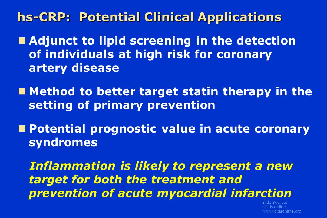 Slide Source: Lipids Online   hs-CRP: Potential Clinical Applications Adjunct to lipid screening in the detection of individuals at high risk for coronary artery disease Method to better target statin therapy in the setting of primary prevention Potential prognostic value in acute coronary syndromes Inflammation is likely to represent a new target for both the treatment and prevention of acute myocardial infarction