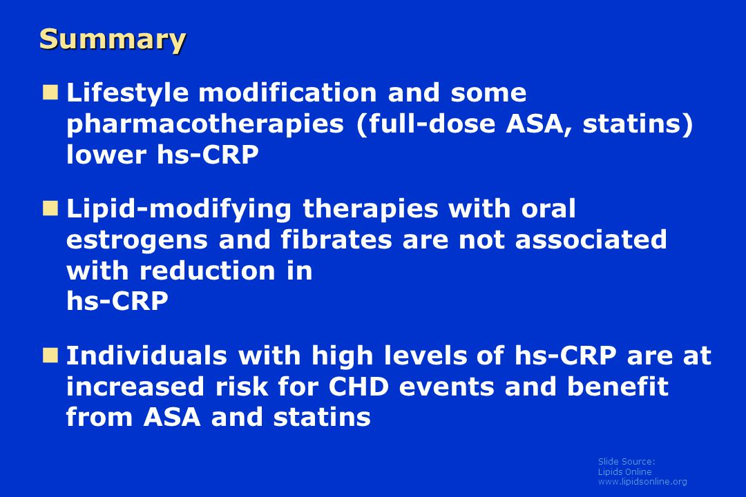 Slide Source: Lipids Online   Summary Lifestyle modification and some pharmacotherapies (full-dose ASA, statins) lower hs-CRP Lipid-modifying therapies with oral estrogens and fibrates are not associated with reduction in hs-CRP Individuals with high levels of hs-CRP are at increased risk for CHD events and benefit from ASA and statins