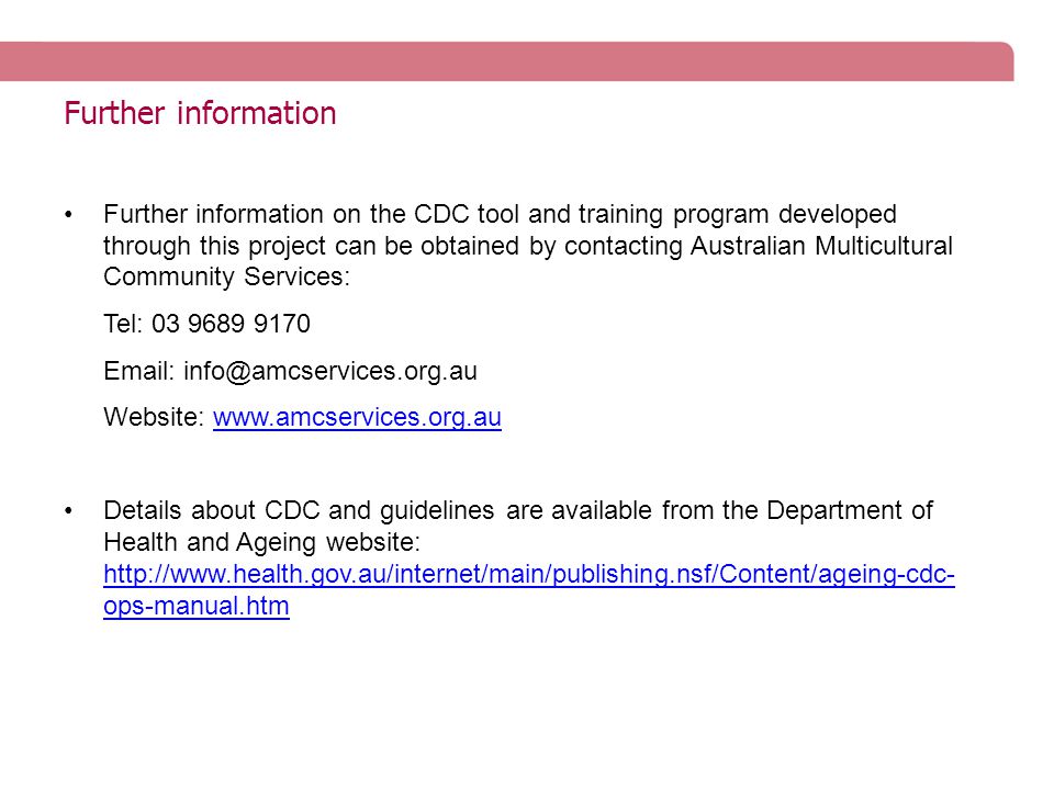 Further information Further information on the CDC tool and training program developed through this project can be obtained by contacting Australian Multicultural Community Services: Tel: Website:   Details about CDC and guidelines are available from the Department of Health and Ageing website:   ops-manual.htm   ops-manual.htm
