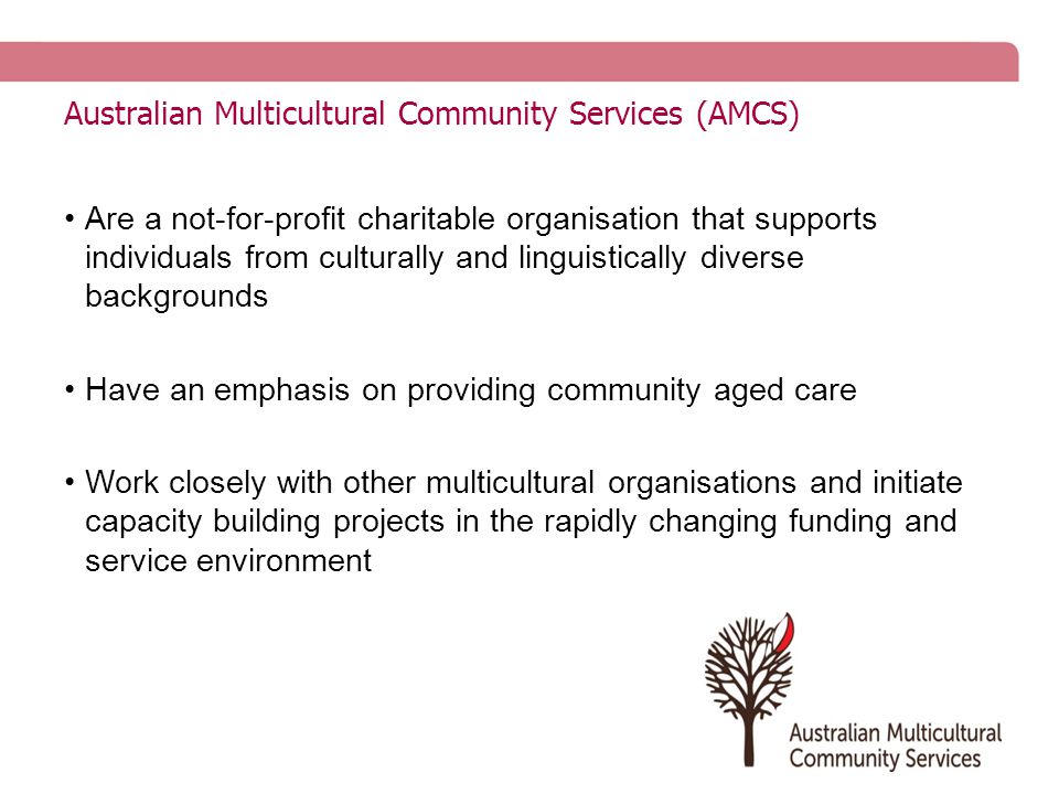 Australian Multicultural Community Services (AMCS) Are a not-for-profit charitable organisation that supports individuals from culturally and linguistically diverse backgrounds Have an emphasis on providing community aged care Work closely with other multicultural organisations and initiate capacity building projects in the rapidly changing funding and service environment
