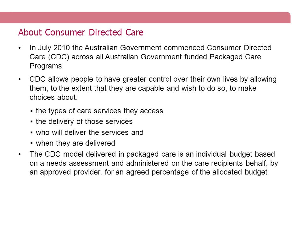 About Consumer Directed Care In July 2010 the Australian Government commenced Consumer Directed Care (CDC) across all Australian Government funded Packaged Care Programs CDC allows people to have greater control over their own lives by allowing them, to the extent that they are capable and wish to do so, to make choices about: ▪the types of care services they access ▪the delivery of those services ▪who will deliver the services and ▪when they are delivered The CDC model delivered in packaged care is an individual budget based on a needs assessment and administered on the care recipients behalf, by an approved provider, for an agreed percentage of the allocated budget