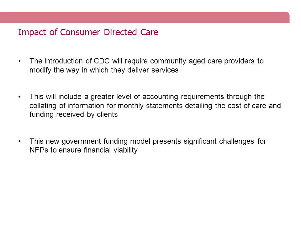 Impact of Consumer Directed Care The introduction of CDC will require community aged care providers to modify the way in which they deliver services This will include a greater level of accounting requirements through the collating of information for monthly statements detailing the cost of care and funding received by clients This new government funding model presents significant challenges for NFPs to ensure financial viability