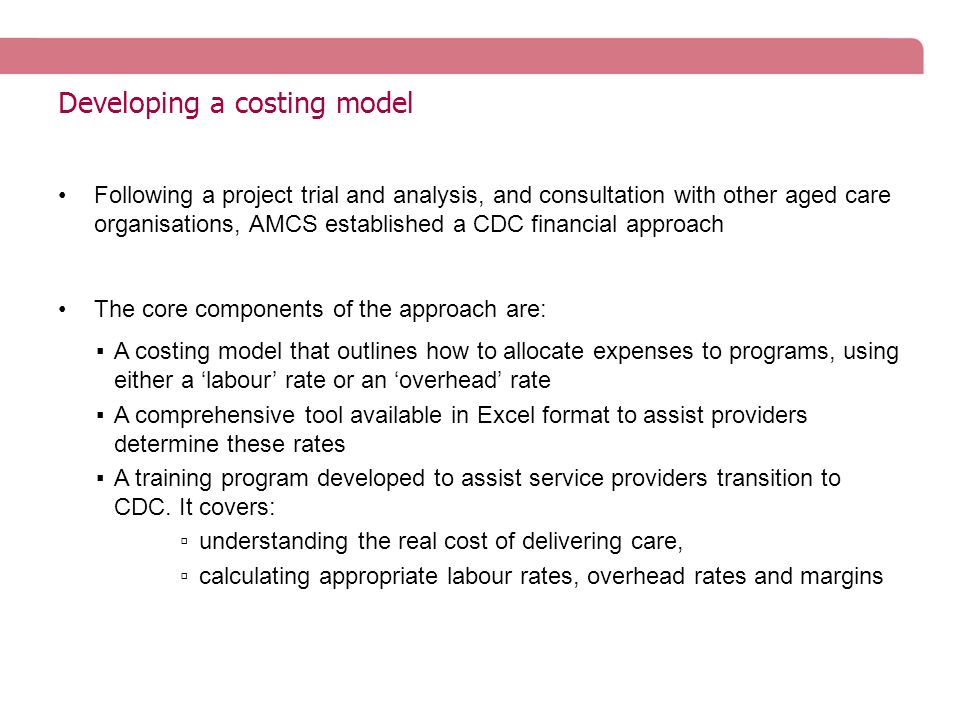 Developing a costing model Following a project trial and analysis, and consultation with other aged care organisations, AMCS established a CDC financial approach The core components of the approach are: ▪A costing model that outlines how to allocate expenses to programs, using either a ‘labour’ rate or an ‘overhead’ rate ▪A comprehensive tool available in Excel format to assist providers determine these rates ▪A training program developed to assist service providers transition to CDC.