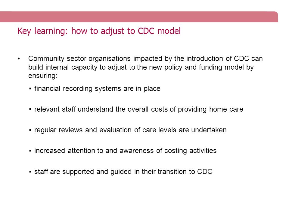 Key learning: how to adjust to CDC model Community sector organisations impacted by the introduction of CDC can build internal capacity to adjust to the new policy and funding model by ensuring: ▪financial recording systems are in place ▪relevant staff understand the overall costs of providing home care ▪regular reviews and evaluation of care levels are undertaken ▪increased attention to and awareness of costing activities ▪staff are supported and guided in their transition to CDC