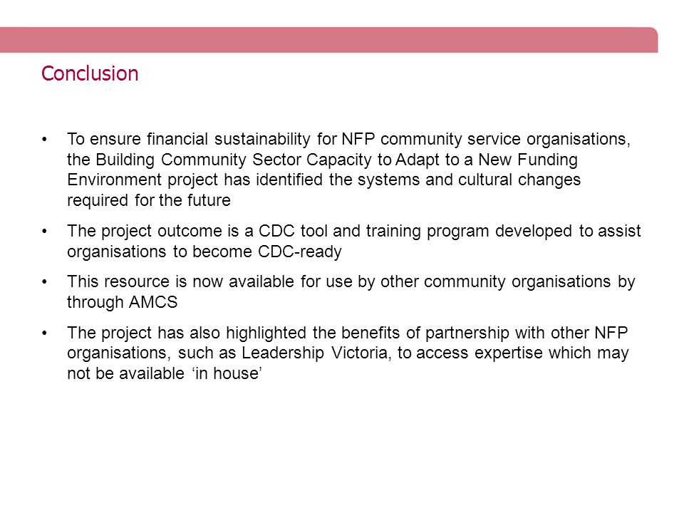 Conclusion To ensure financial sustainability for NFP community service organisations, the Building Community Sector Capacity to Adapt to a New Funding Environment project has identified the systems and cultural changes required for the future The project outcome is a CDC tool and training program developed to assist organisations to become CDC-ready This resource is now available for use by other community organisations by through AMCS The project has also highlighted the benefits of partnership with other NFP organisations, such as Leadership Victoria, to access expertise which may not be available ‘in house’