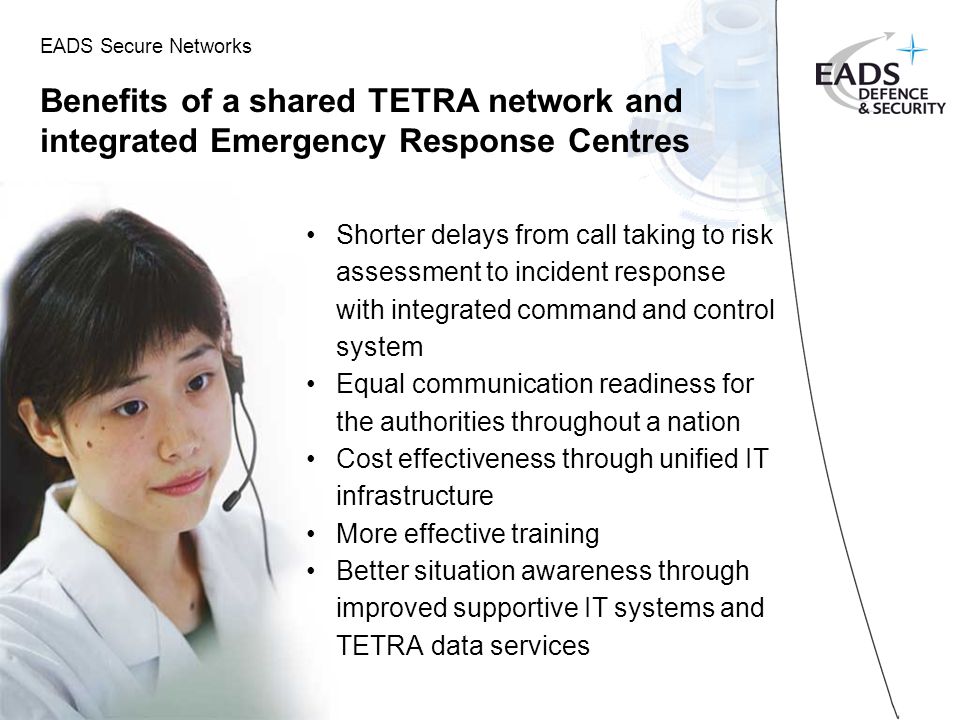 EADS Secure Networks Benefits of a shared TETRA network and integrated Emergency Response Centres Shorter delays from call taking to risk assessment to incident response with integrated command and control system Equal communication readiness for the authorities throughout a nation Cost effectiveness through unified IT infrastructure More effective training Better situation awareness through improved supportive IT systems and TETRA data services