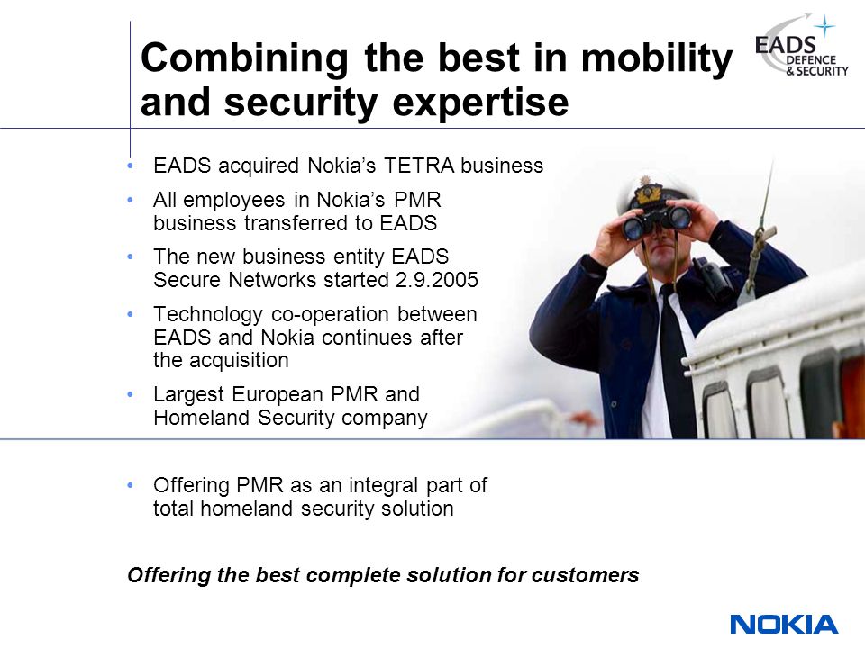 Combining the best in mobility and security expertise EADS acquired Nokia’s TETRA business All employees in Nokia’s PMR business transferred to EADS The new business entity EADS Secure Networks started Technology co-operation between EADS and Nokia continues after the acquisition Largest European PMR and Homeland Security company Offering PMR as an integral part of total homeland security solution Offering the best complete solution for customers