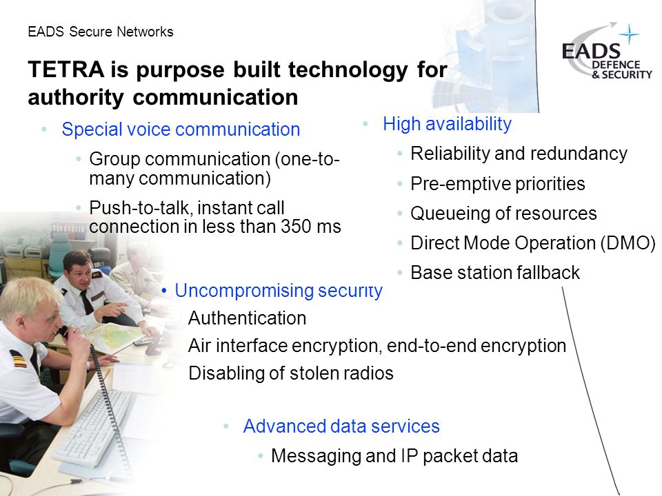 EADS Secure Networks TETRA is purpose built technology for authority communication Special voice communication Group communication (one-to- many communication) Push-to-talk, instant call connection in less than 350 ms Uncompromising security Authentication Air interface encryption, end-to-end encryption Disabling of stolen radios High availability Reliability and redundancy Pre-emptive priorities Queueing of resources Direct Mode Operation (DMO) Base station fallback Advanced data services Messaging and IP packet data