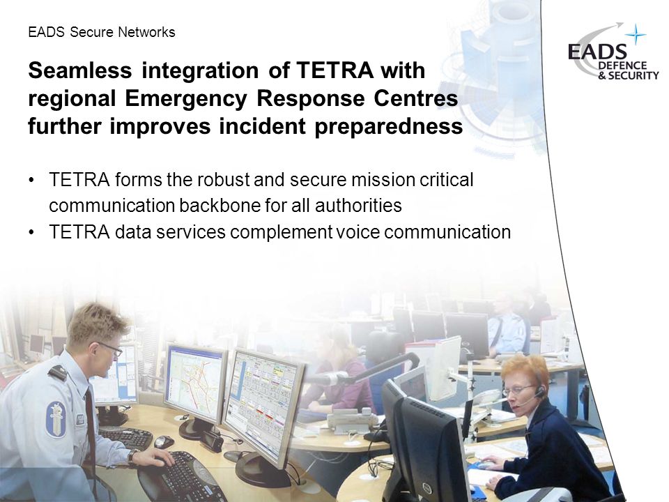 EADS Secure Networks Seamless integration of TETRA with regional Emergency Response Centres further improves incident preparedness TETRA forms the robust and secure mission critical communication backbone for all authorities TETRA data services complement voice communication