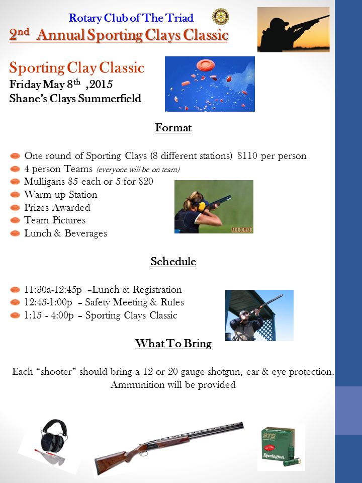 Rotary Club of The Triad 2 nd Annual Sporting Clays Classic Sporting Clay Classic Friday May 8 th,2015 Shane’s Clays Summerfield Format One round of Sporting Clays (8 different stations) $110 per person 4 person Teams (everyone will be on team) Mulligans $5 each or 5 for $20 Warm up Station Prizes Awarded Team Pictures Lunch & Beverages Schedule 11:30a-12:45p –Lunch & Registration 12:45-1:00p – Safety Meeting & Rules 1:15 - 4:00p – Sporting Clays Classic What To Bring Each shooter should bring a 12 or 20 gauge shotgun, ear & eye protection.