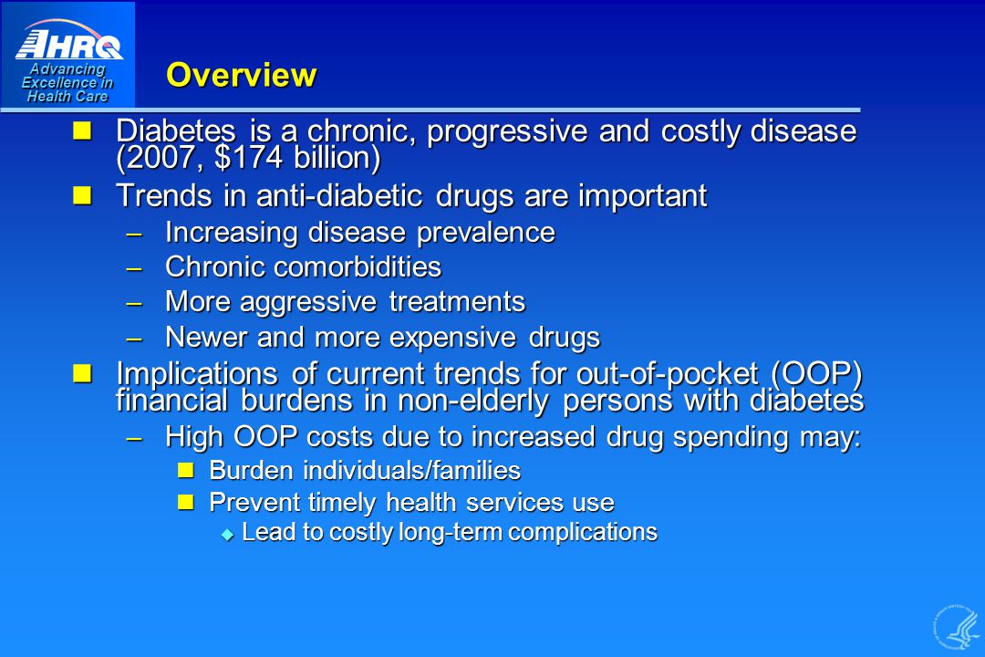 Advancing Excellence in Health Care Overview Diabetes is a chronic, progressive and costly disease (2007, $174 billion) Diabetes is a chronic, progressive and costly disease (2007, $174 billion) Trends in anti-diabetic drugs are important Trends in anti-diabetic drugs are important – Increasing disease prevalence – Chronic comorbidities – More aggressive treatments – Newer and more expensive drugs Implications of current trends for out-of-pocket (OOP) financial burdens in non-elderly persons with diabetes Implications of current trends for out-of-pocket (OOP) financial burdens in non-elderly persons with diabetes – High OOP costs due to increased drug spending may: Burden individuals/families Burden individuals/families Prevent timely health services use Prevent timely health services use u Lead to costly long-term complications