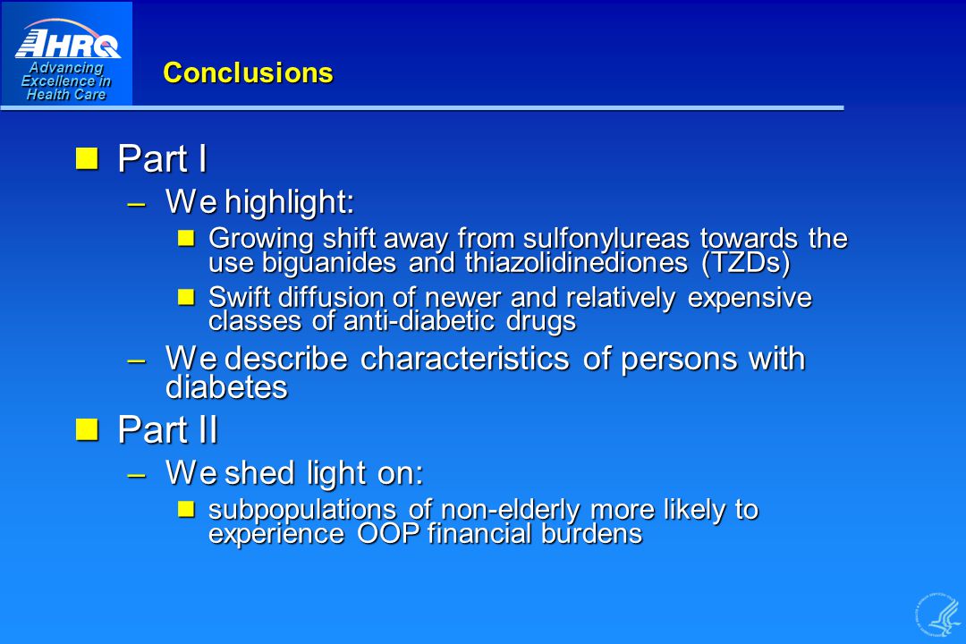 Advancing Excellence in Health Care Conclusions Part I Part I – We highlight: Growing shift away from sulfonylureas towards the use biguanides and thiazolidinediones (TZDs) Growing shift away from sulfonylureas towards the use biguanides and thiazolidinediones (TZDs) Swift diffusion of newer and relatively expensive classes of anti-diabetic drugs Swift diffusion of newer and relatively expensive classes of anti-diabetic drugs – We describe characteristics of persons with diabetes Part II Part II – We shed light on: subpopulations of non-elderly more likely to experience OOP financial burdens subpopulations of non-elderly more likely to experience OOP financial burdens