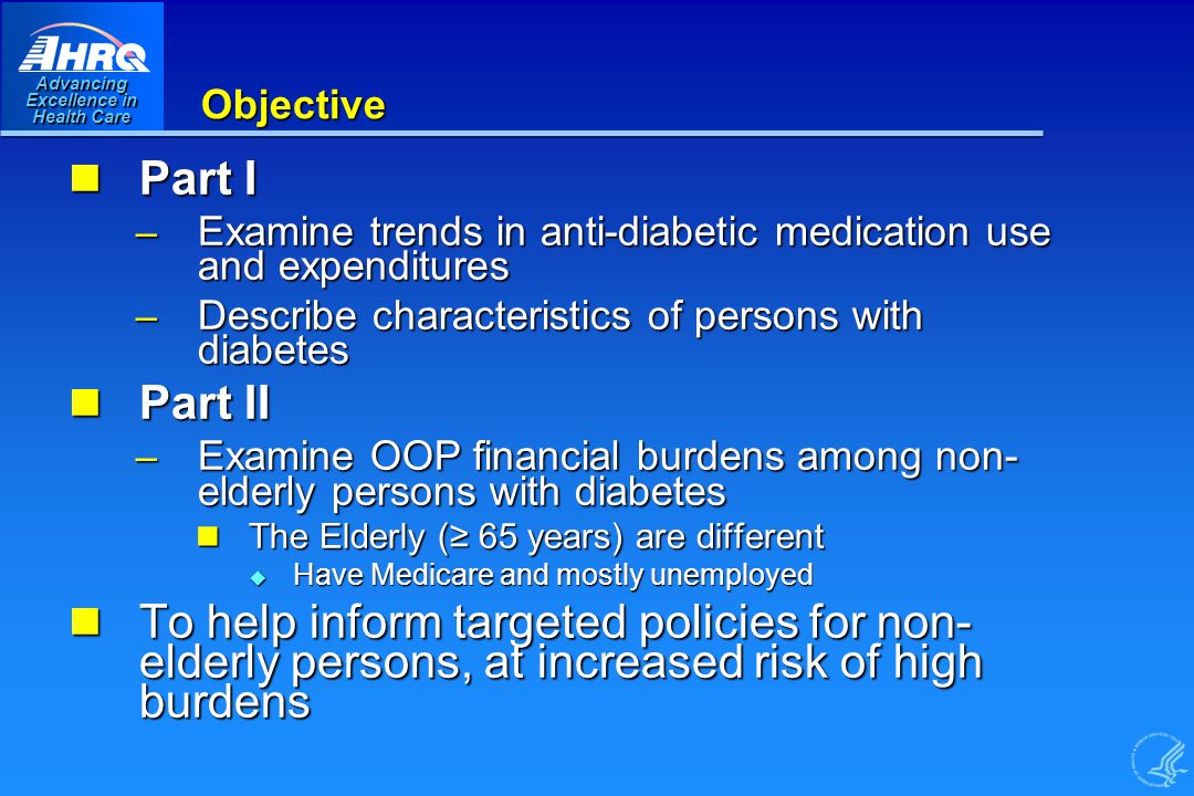 Advancing Excellence in Health Care Objective Part I Part I – Examine trends in anti-diabetic medication use and expenditures – Describe characteristics of persons with diabetes Part II Part II – Examine OOP financial burdens among non- elderly persons with diabetes The Elderly (≥ 65 years) are different The Elderly (≥ 65 years) are different u Have Medicare and mostly unemployed To help inform targeted policies for non- elderly persons, at increased risk of high burdens To help inform targeted policies for non- elderly persons, at increased risk of high burdens