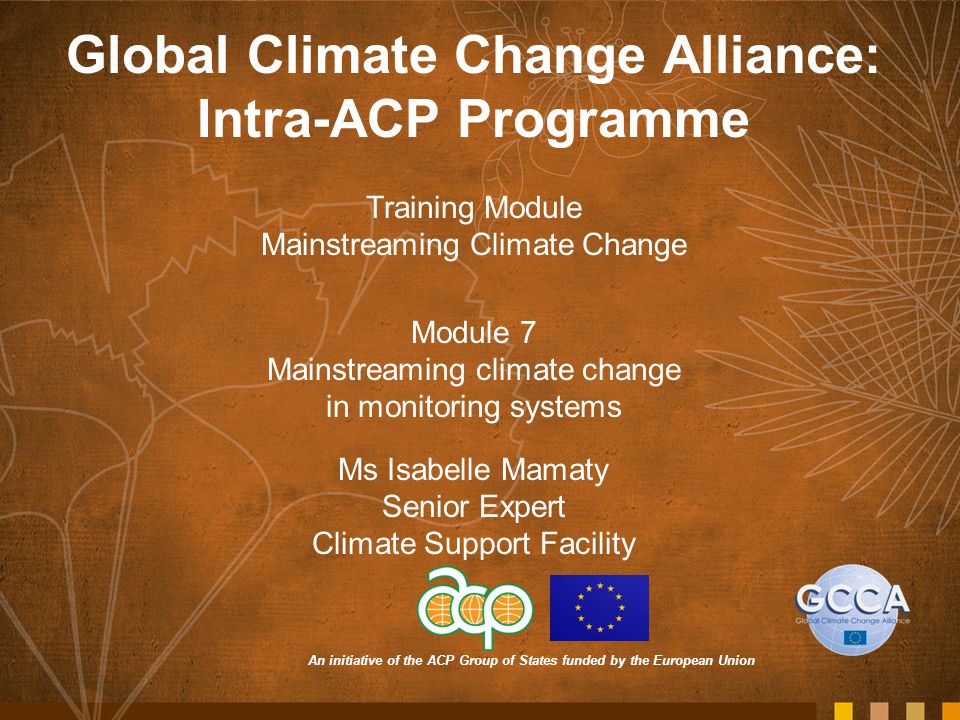 An initiative of the ACP Group of States funded by the European Union Global Climate Change Alliance: Intra-ACP Programme Training Module Mainstreaming Climate Change Module 7 Mainstreaming climate change in monitoring systems Ms Isabelle Mamaty Senior Expert Climate Support Facility