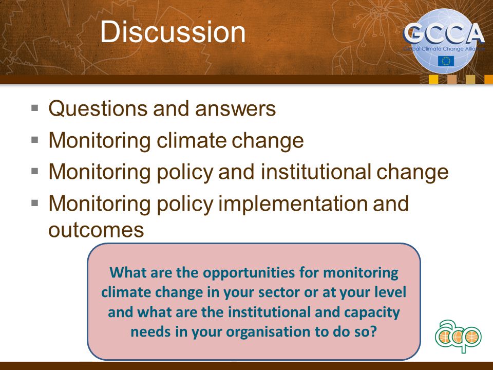 Discussion  Questions and answers  Monitoring climate change  Monitoring policy and institutional change  Monitoring policy implementation and outcomes What are the opportunities for monitoring climate change in your sector or at your level and what are the institutional and capacity needs in your organisation to do so