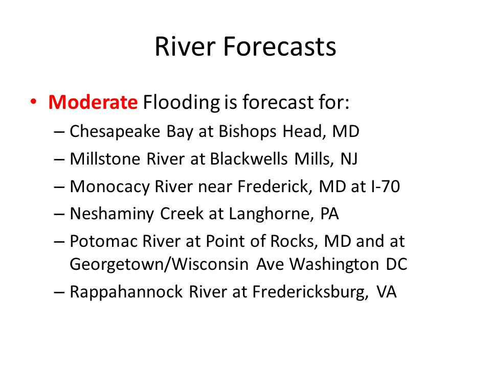 River Forecasts Moderate Flooding is forecast for: – Chesapeake Bay at Bishops Head, MD – Millstone River at Blackwells Mills, NJ – Monocacy River near Frederick, MD at I-70 – Neshaminy Creek at Langhorne, PA – Potomac River at Point of Rocks, MD and at Georgetown/Wisconsin Ave Washington DC – Rappahannock River at Fredericksburg, VA