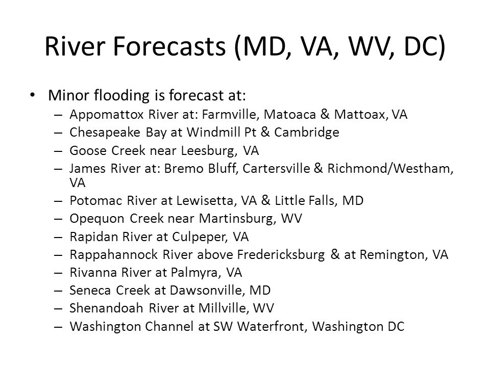 River Forecasts (MD, VA, WV, DC) Minor flooding is forecast at: – Appomattox River at: Farmville, Matoaca & Mattoax, VA – Chesapeake Bay at Windmill Pt & Cambridge – Goose Creek near Leesburg, VA – James River at: Bremo Bluff, Cartersville & Richmond/Westham, VA – Potomac River at Lewisetta, VA & Little Falls, MD – Opequon Creek near Martinsburg, WV – Rapidan River at Culpeper, VA – Rappahannock River above Fredericksburg & at Remington, VA – Rivanna River at Palmyra, VA – Seneca Creek at Dawsonville, MD – Shenandoah River at Millville, WV – Washington Channel at SW Waterfront, Washington DC