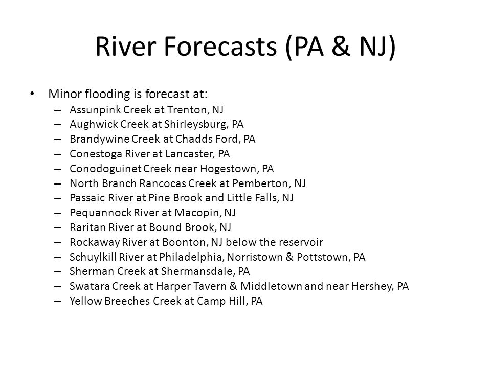 River Forecasts (PA & NJ) Minor flooding is forecast at: – Assunpink Creek at Trenton, NJ – Aughwick Creek at Shirleysburg, PA – Brandywine Creek at Chadds Ford, PA – Conestoga River at Lancaster, PA – Conodoguinet Creek near Hogestown, PA – North Branch Rancocas Creek at Pemberton, NJ – Passaic River at Pine Brook and Little Falls, NJ – Pequannock River at Macopin, NJ – Raritan River at Bound Brook, NJ – Rockaway River at Boonton, NJ below the reservoir – Schuylkill River at Philadelphia, Norristown & Pottstown, PA – Sherman Creek at Shermansdale, PA – Swatara Creek at Harper Tavern & Middletown and near Hershey, PA – Yellow Breeches Creek at Camp Hill, PA