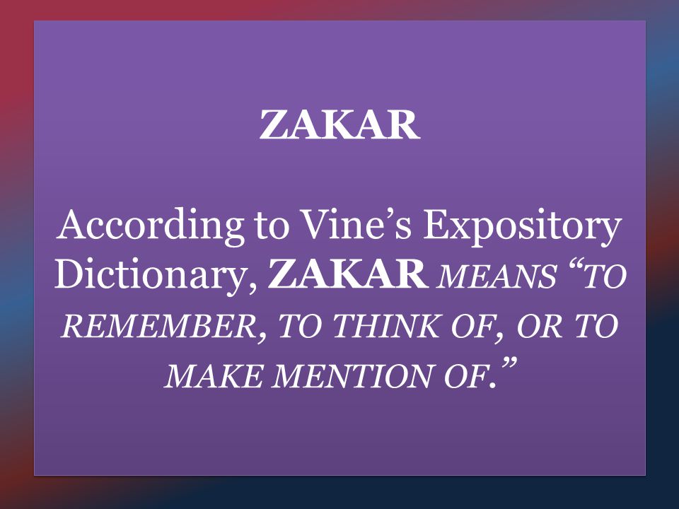 ZAKAR According to Vine’s Expository Dictionary, ZAKAR MEANS TO REMEMBER, TO THINK OF, OR TO MAKE MENTION OF.