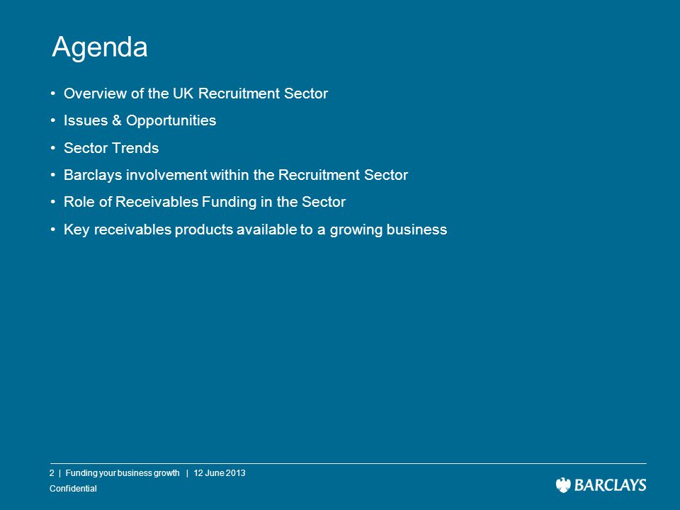 Confidential Agenda Overview of the UK Recruitment Sector Issues & Opportunities Sector Trends Barclays involvement within the Recruitment Sector Role of Receivables Funding in the Sector Key receivables products available to a growing business 2 | Funding your business growth | 12 June 2013