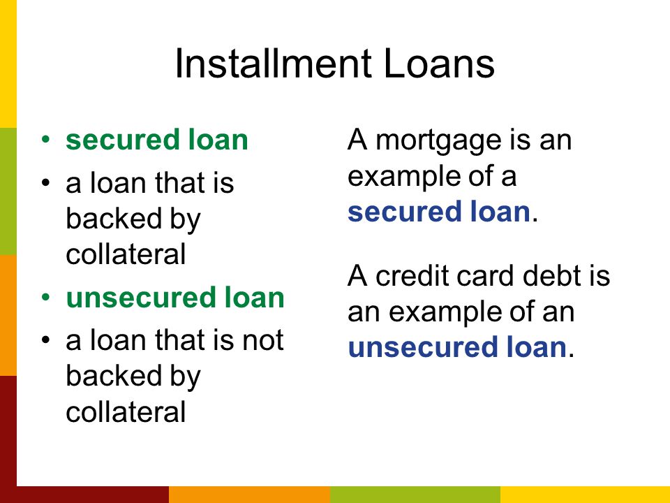 Installment Loans secured loan a loan that is backed by collateral unsecured loan a loan that is not backed by collateral A mortgage is an example of a secured loan.
