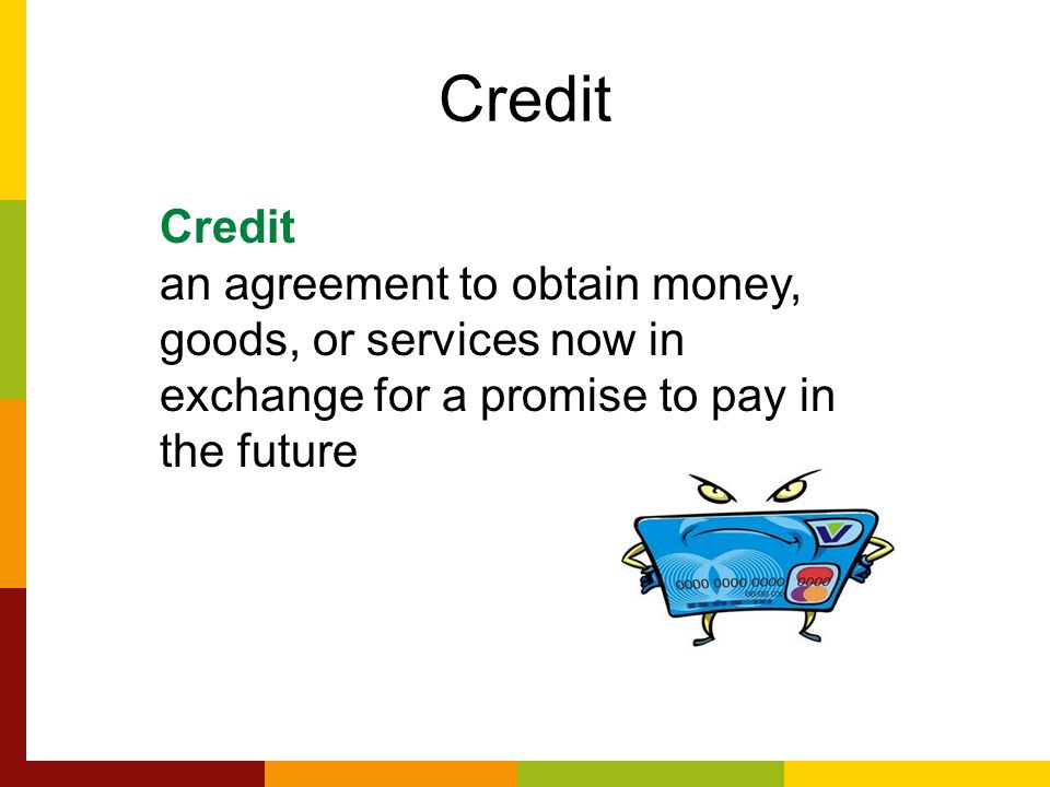 Credit an agreement to obtain money, goods, or services now in exchange for a promise to pay in the future