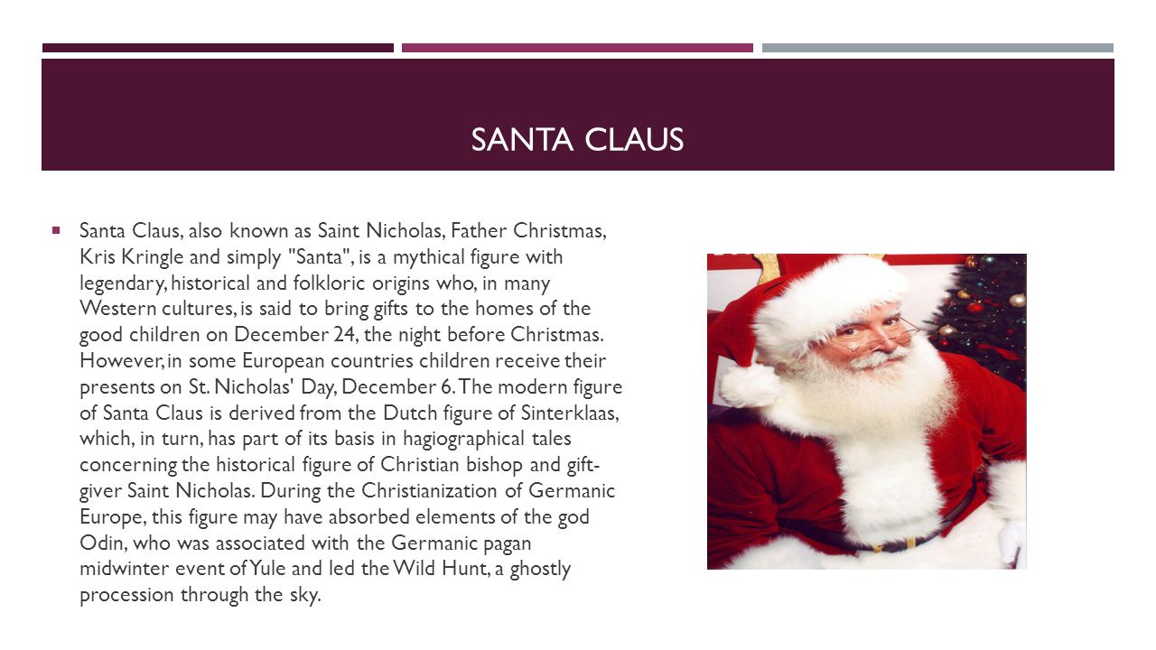 SANTA CLAUS  Santa Claus, also known as Saint Nicholas, Father Christmas, Kris Kringle and simply Santa , is a mythical figure with legendary, historical and folkloric origins who, in many Western cultures, is said to bring gifts to the homes of the good children on December 24, the night before Christmas.