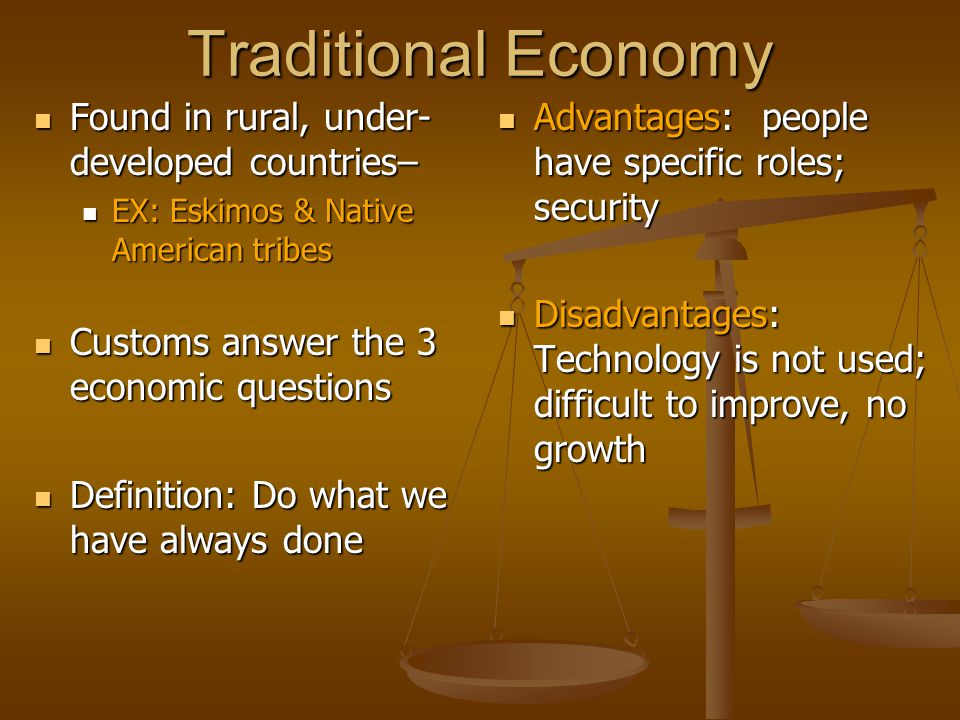 Traditional Economy Found in rural, under- developed countries– Found in rural, under- developed countries– EX: Eskimos & Native American tribes EX: Eskimos & Native American tribes Customs answer the 3 economic questions Customs answer the 3 economic questions Definition: Do what we have always done Definition: Do what we have always done Advantages: people have specific roles; security Disadvantages: Technology is not used; difficult to improve, no growth