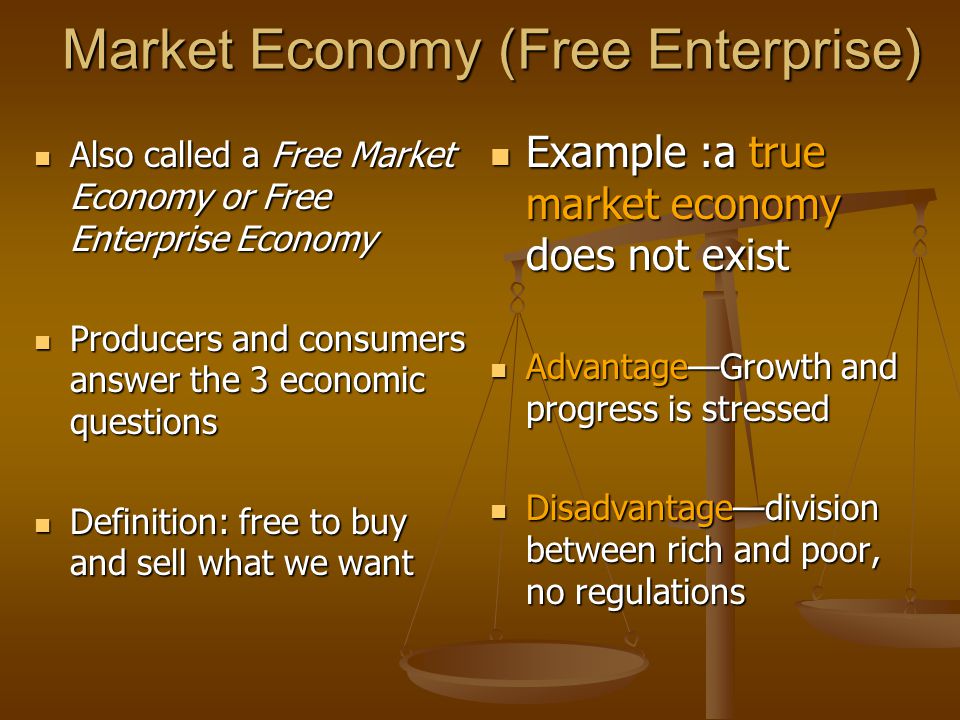 Market Economy (Free Enterprise) Also called a Free Market Economy or Free Enterprise Economy Also called a Free Market Economy or Free Enterprise Economy Producers and consumers answer the 3 economic questions Producers and consumers answer the 3 economic questions Definition: free to buy and sell what we want Definition: free to buy and sell what we want Example :a true market economy does not exist Advantage—Growth and progress is stressed Disadvantage—division between rich and poor, no regulations