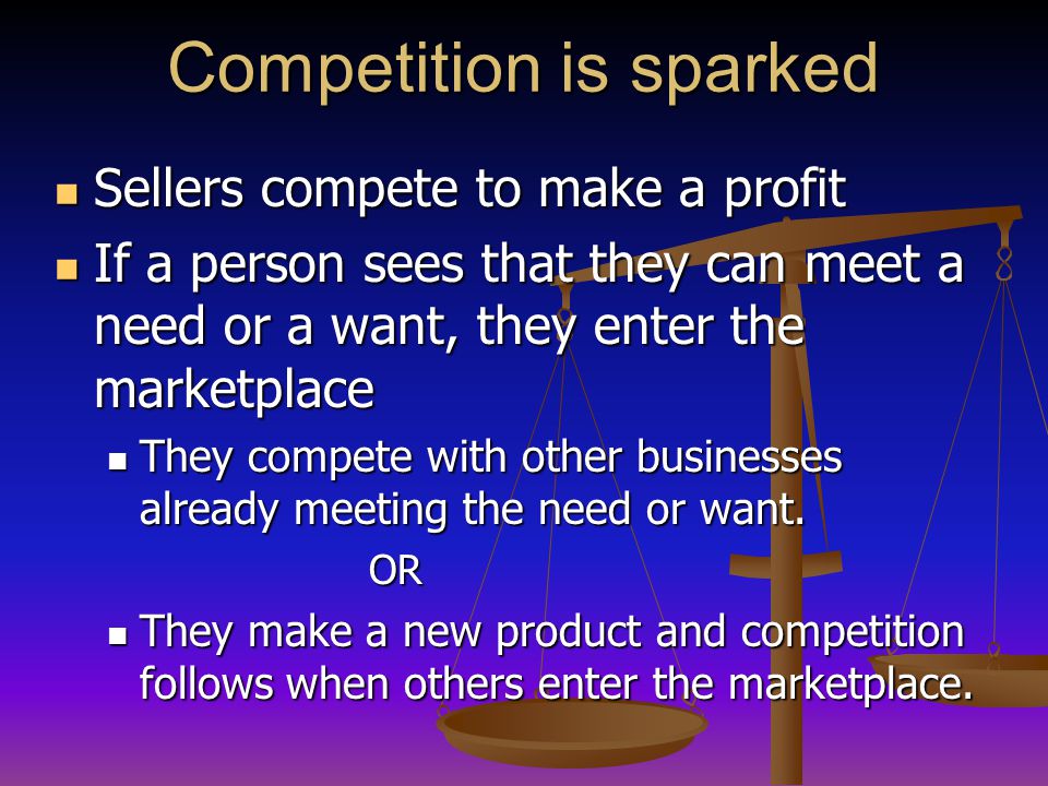 Competition is sparked Sellers compete to make a profit Sellers compete to make a profit If a person sees that they can meet a need or a want, they enter the marketplace If a person sees that they can meet a need or a want, they enter the marketplace They compete with other businesses already meeting the need or want.