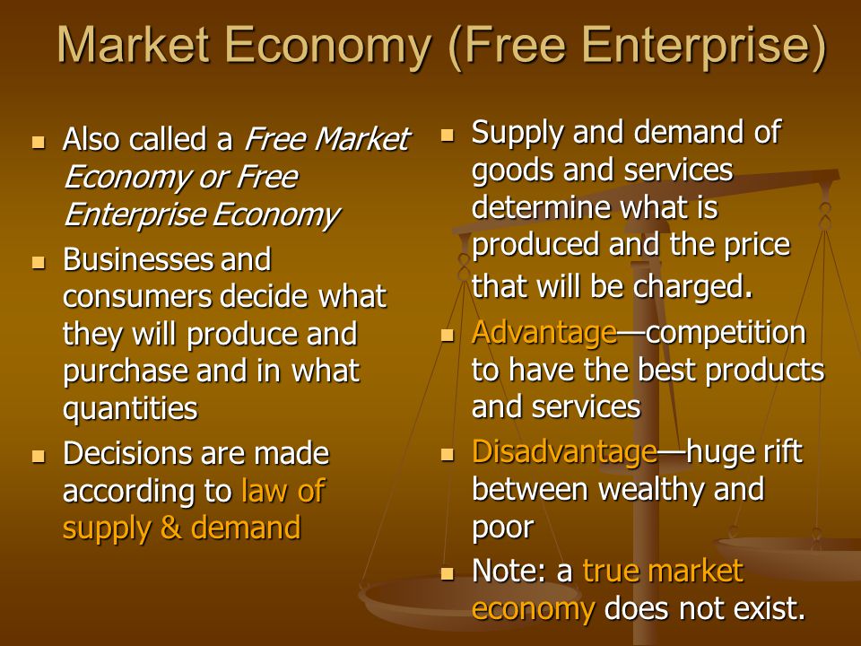 Market Economy (Free Enterprise) Also called a Free Market Economy or Free Enterprise Economy Also called a Free Market Economy or Free Enterprise Economy Businesses and consumers decide what they will produce and purchase and in what quantities Businesses and consumers decide what they will produce and purchase and in what quantities Decisions are made according to law of supply & demand Decisions are made according to law of supply & demand Supply and demand of goods and services determine what is produced and the price that will be charged.
