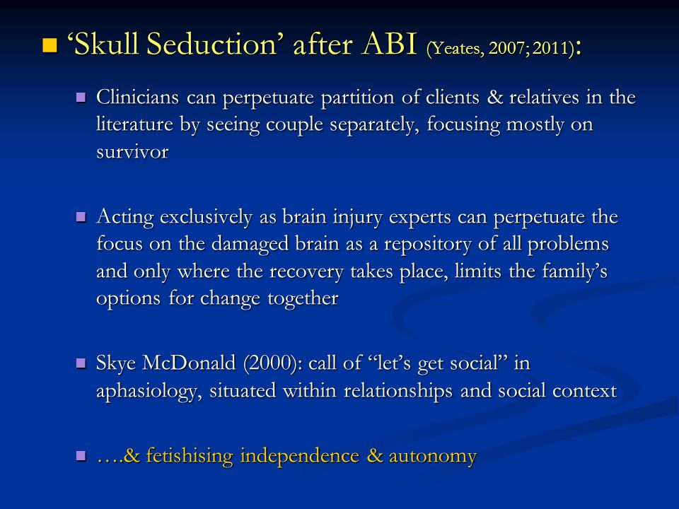 ‘Skull Seduction’ after ABI (Yeates, 2007; 2011) : ‘Skull Seduction’ after ABI (Yeates, 2007; 2011) : Clinicians can perpetuate partition of clients & relatives in the literature by seeing couple separately, focusing mostly on survivor Clinicians can perpetuate partition of clients & relatives in the literature by seeing couple separately, focusing mostly on survivor Acting exclusively as brain injury experts can perpetuate the focus on the damaged brain as a repository of all problems and only where the recovery takes place, limits the family’s options for change together Acting exclusively as brain injury experts can perpetuate the focus on the damaged brain as a repository of all problems and only where the recovery takes place, limits the family’s options for change together Skye McDonald (2000): call of let’s get social in aphasiology, situated within relationships and social context Skye McDonald (2000): call of let’s get social in aphasiology, situated within relationships and social context ….& fetishising independence & autonomy ….& fetishising independence & autonomy