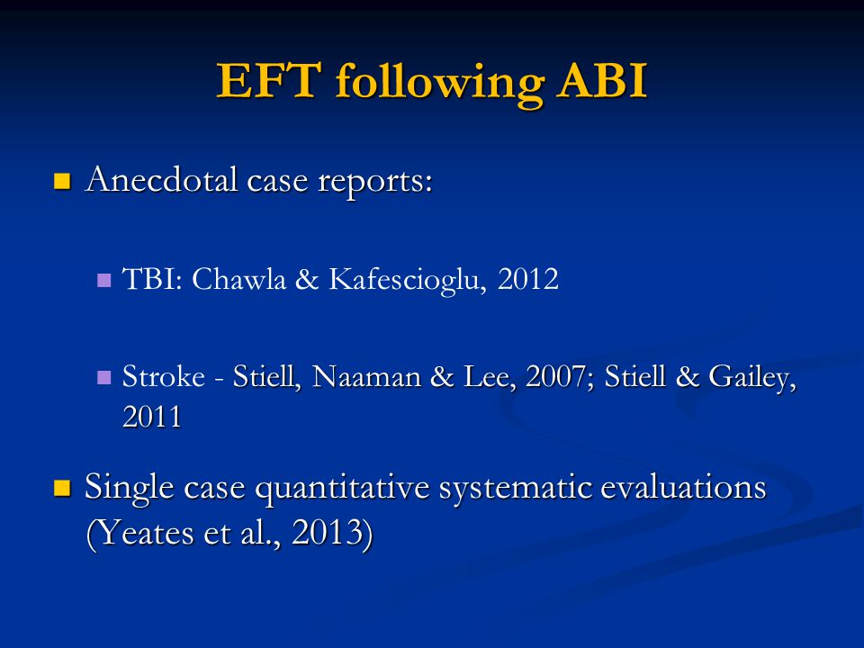 EFT following ABI Anecdotal case reports: Anecdotal case reports: TBI: Chawla & Kafescioglu, 2012 Stiell, Naaman & Lee, 2007; Stiell & Gailey, 2011 Stroke - Stiell, Naaman & Lee, 2007; Stiell & Gailey, 2011 Single case quantitative systematic evaluations (Yeates et al., 2013) Single case quantitative systematic evaluations (Yeates et al., 2013)