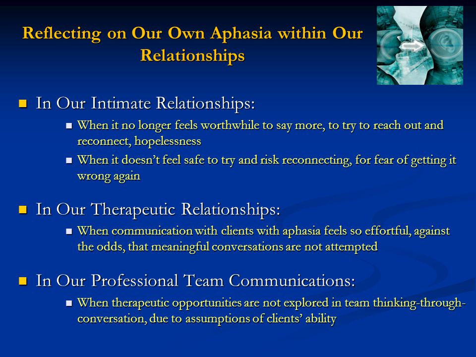 Reflecting on Our Own Aphasia within Our Relationships In Our Intimate Relationships: In Our Intimate Relationships: When it no longer feels worthwhile to say more, to try to reach out and reconnect, hopelessness When it no longer feels worthwhile to say more, to try to reach out and reconnect, hopelessness When it doesn’t feel safe to try and risk reconnecting, for fear of getting it wrong again When it doesn’t feel safe to try and risk reconnecting, for fear of getting it wrong again In Our Therapeutic Relationships: In Our Therapeutic Relationships: When communication with clients with aphasia feels so effortful, against the odds, that meaningful conversations are not attempted When communication with clients with aphasia feels so effortful, against the odds, that meaningful conversations are not attempted In Our Professional Team Communications: In Our Professional Team Communications: When therapeutic opportunities are not explored in team thinking-through- conversation, due to assumptions of clients’ ability When therapeutic opportunities are not explored in team thinking-through- conversation, due to assumptions of clients’ ability