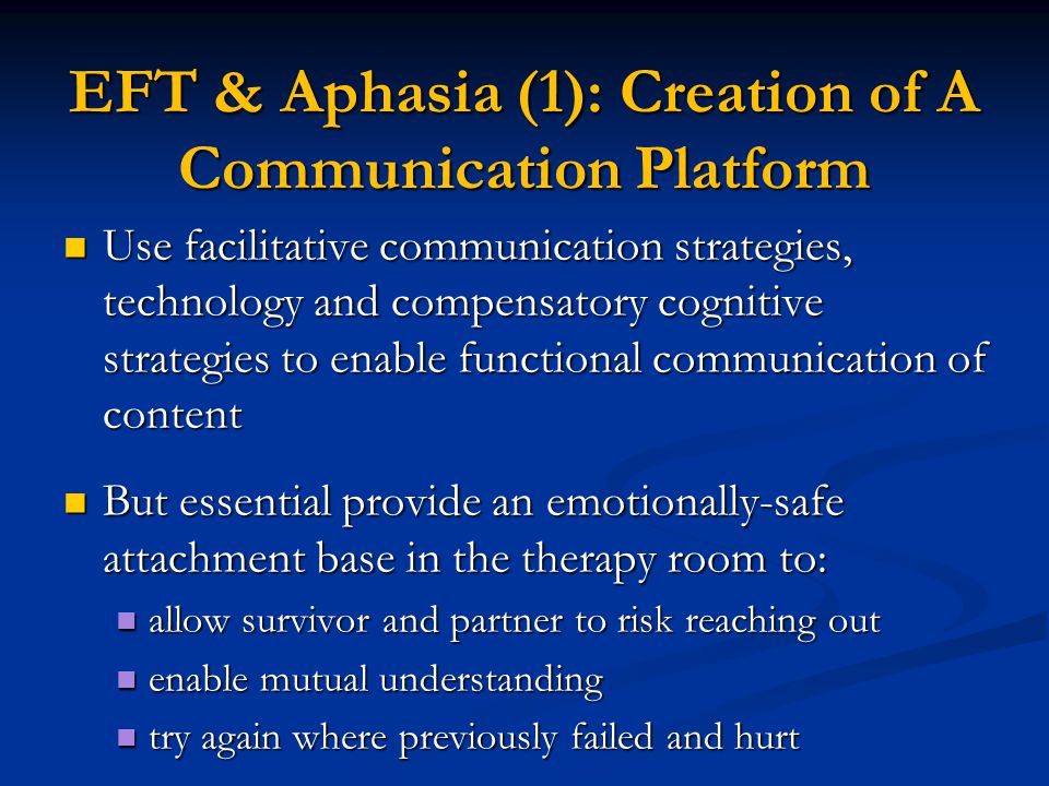EFT & Aphasia (1): Creation of A Communication Platform Use facilitative communication strategies, technology and compensatory cognitive strategies to enable functional communication of content Use facilitative communication strategies, technology and compensatory cognitive strategies to enable functional communication of content But essential provide an emotionally-safe attachment base in the therapy room to: But essential provide an emotionally-safe attachment base in the therapy room to: allow survivor and partner to risk reaching out allow survivor and partner to risk reaching out enable mutual understanding enable mutual understanding try again where previously failed and hurt try again where previously failed and hurt