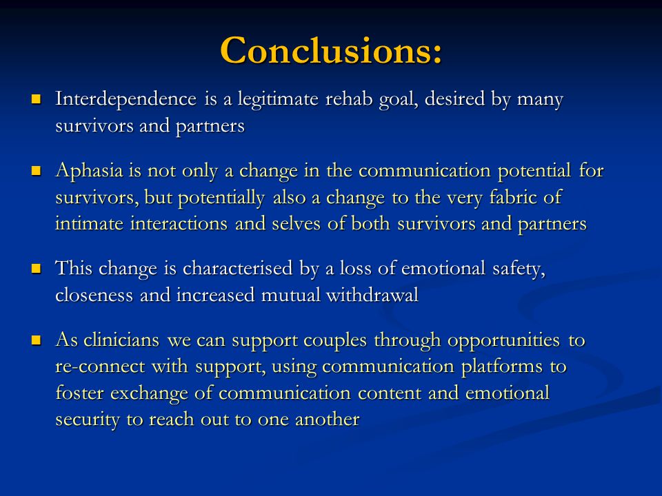 Conclusions: Interdependence is a legitimate rehab goal, desired by many survivors and partners Interdependence is a legitimate rehab goal, desired by many survivors and partners Aphasia is not only a change in the communication potential for survivors, but potentially also a change to the very fabric of intimate interactions and selves of both survivors and partners Aphasia is not only a change in the communication potential for survivors, but potentially also a change to the very fabric of intimate interactions and selves of both survivors and partners This change is characterised by a loss of emotional safety, closeness and increased mutual withdrawal This change is characterised by a loss of emotional safety, closeness and increased mutual withdrawal As clinicians we can support couples through opportunities to re-connect with support, using communication platforms to foster exchange of communication content and emotional security to reach out to one another As clinicians we can support couples through opportunities to re-connect with support, using communication platforms to foster exchange of communication content and emotional security to reach out to one another