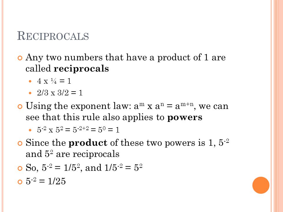 R ECIPROCALS Any two numbers that have a product of 1 are called reciprocals 4 x ¼ = 1 2/3 x 3/2 = 1 Using the exponent law: a m x a n = a m+n, we can see that this rule also applies to powers 5 -2 x 5 2 = = 5 0 = 1 Since the product of these two powers is 1, 5 -2 and 5 2 are reciprocals So, 5 -2 = 1/5 2, and 1/5 -2 = = 1/25