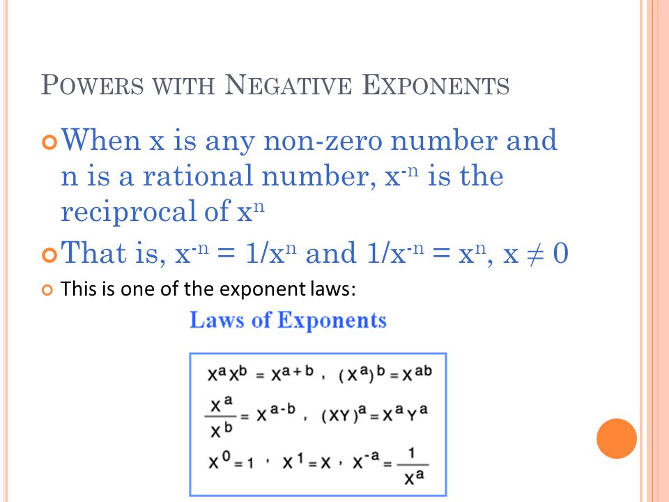 P OWERS WITH N EGATIVE E XPONENTS When x is any non-zero number and n is a rational number, x -n is the reciprocal of x n That is, x -n = 1/x n and 1/x -n = x n, x ≠ 0 This is one of the exponent laws: