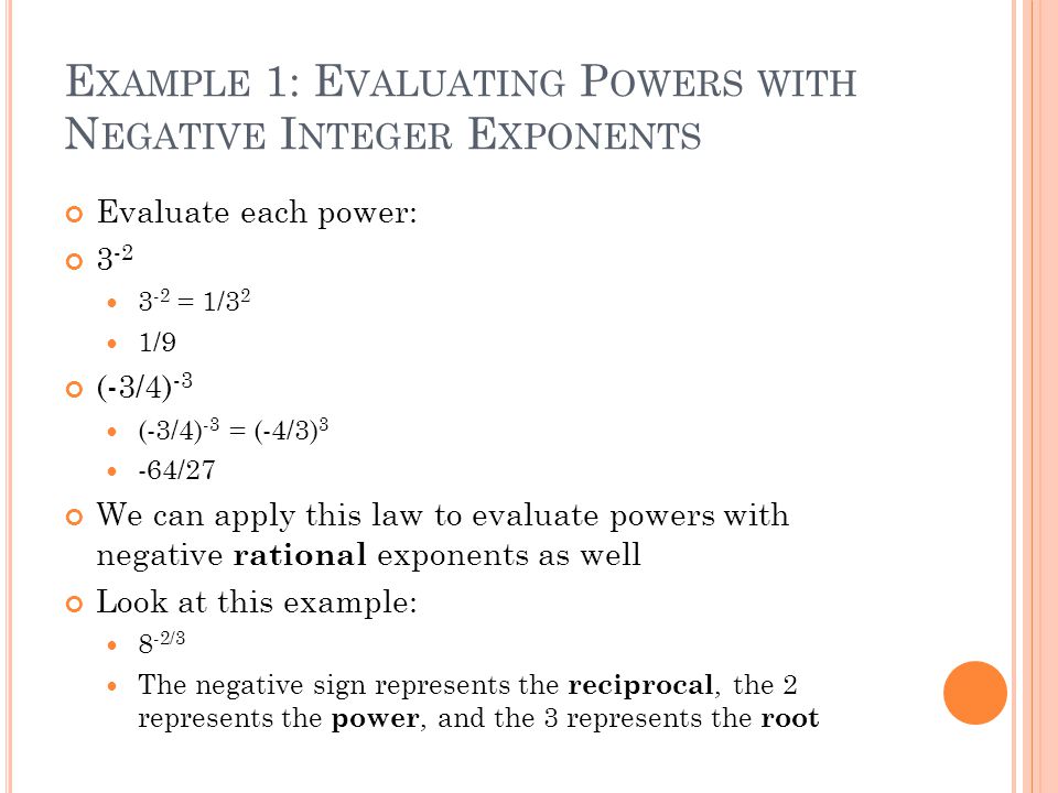E XAMPLE 1: E VALUATING P OWERS WITH N EGATIVE I NTEGER E XPONENTS Evaluate each power: = 1/3 2 1/9 (-3/4) -3 (-3/4) -3 = (-4/3) 3 -64/27 We can apply this law to evaluate powers with negative rational exponents as well Look at this example: 8 -2/3 The negative sign represents the reciprocal, the 2 represents the power, and the 3 represents the root