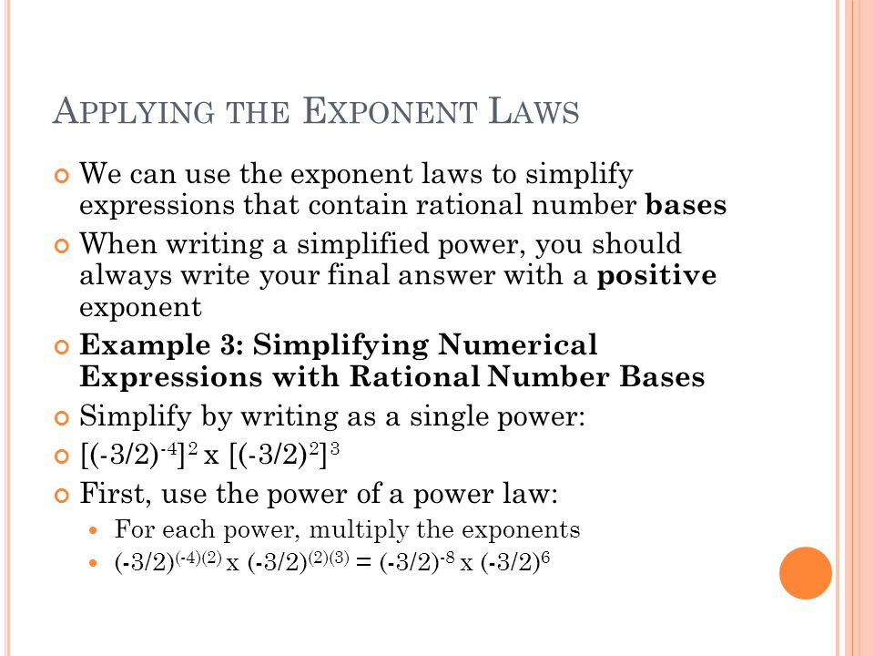 A PPLYING THE E XPONENT L AWS We can use the exponent laws to simplify expressions that contain rational number bases When writing a simplified power, you should always write your final answer with a positive exponent Example 3: Simplifying Numerical Expressions with Rational Number Bases Simplify by writing as a single power: [(-3/2) -4 ] 2 x [(-3/2) 2 ] 3 First, use the power of a power law: For each power, multiply the exponents (-3/2) (-4)(2) x (-3/2) (2)(3) = (-3/2) -8 x (-3/2) 6