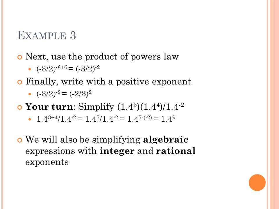 E XAMPLE 3 Next, use the product of powers law (-3/2) -8+6 = (-3/2) -2 Finally, write with a positive exponent (-3/2) -2 = (-2/3) 2 Your turn : Simplify (1.4 3 )(1.4 4 )/ / = / = (-2) = We will also be simplifying algebraic expressions with integer and rational exponents