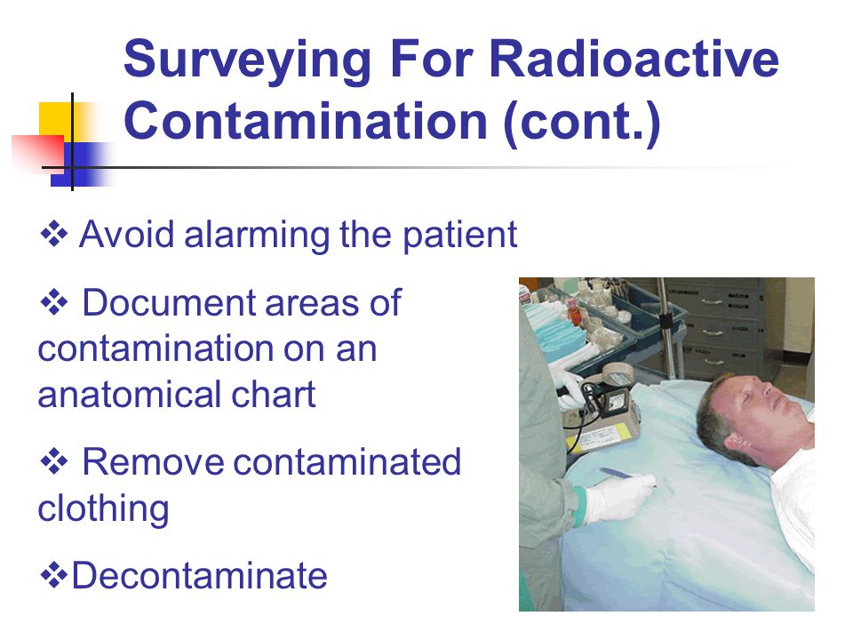 Surveying For Radioactive Contamination (cont.)  Avoid alarming the patient  Document areas of contamination on an anatomical chart  Remove contaminated clothing  Decontaminate